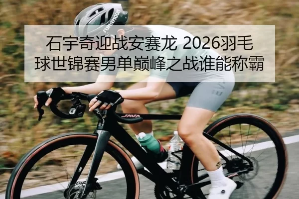 石宇奇迎战安赛龙 2026羽毛球世锦赛男单巅峰之战谁能称霸