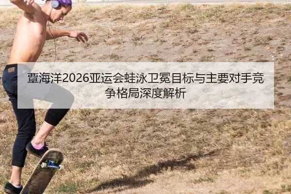 覃海洋2026亚运会蛙泳卫冕目标与主要对手竞争格局深度解析